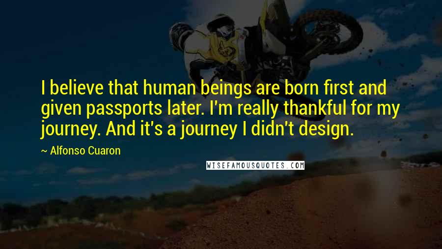 Alfonso Cuaron Quotes: I believe that human beings are born first and given passports later. I'm really thankful for my journey. And it's a journey I didn't design.