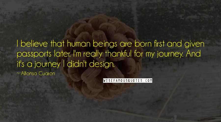 Alfonso Cuaron Quotes: I believe that human beings are born first and given passports later. I'm really thankful for my journey. And it's a journey I didn't design.