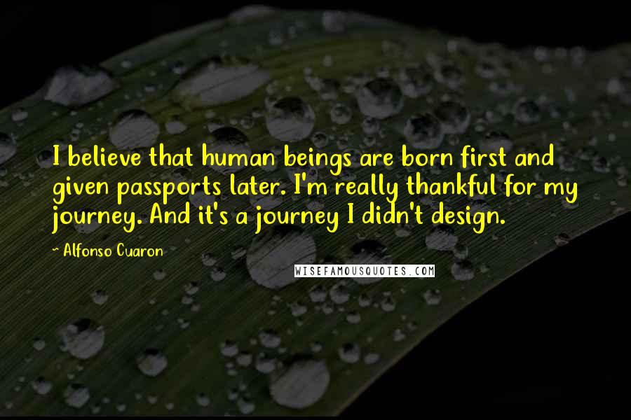 Alfonso Cuaron Quotes: I believe that human beings are born first and given passports later. I'm really thankful for my journey. And it's a journey I didn't design.