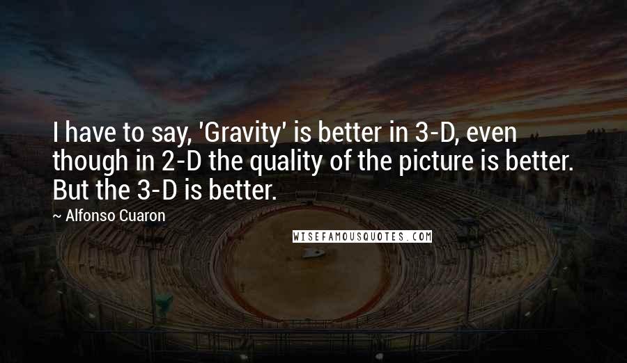 Alfonso Cuaron Quotes: I have to say, 'Gravity' is better in 3-D, even though in 2-D the quality of the picture is better. But the 3-D is better.