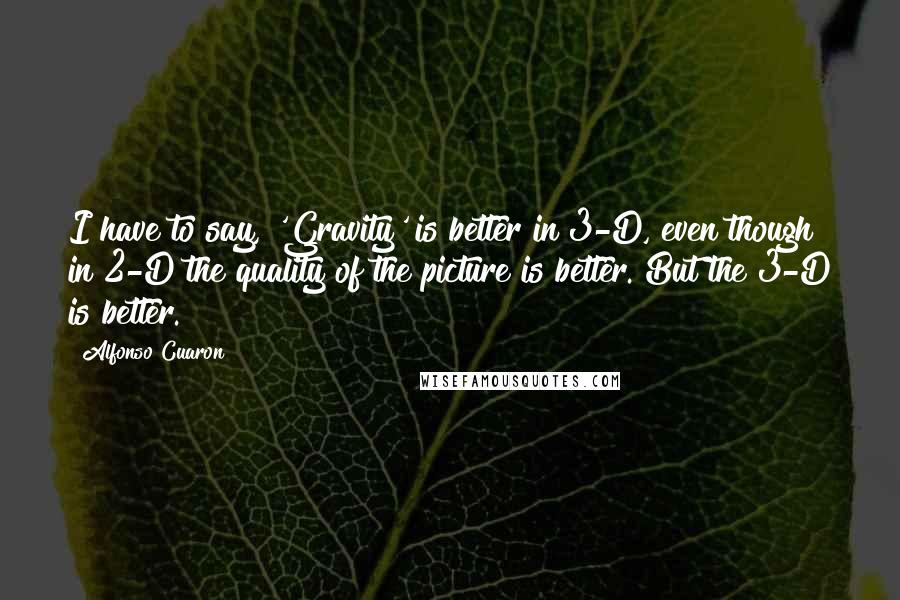 Alfonso Cuaron Quotes: I have to say, 'Gravity' is better in 3-D, even though in 2-D the quality of the picture is better. But the 3-D is better.