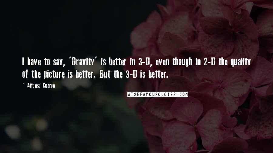 Alfonso Cuaron Quotes: I have to say, 'Gravity' is better in 3-D, even though in 2-D the quality of the picture is better. But the 3-D is better.