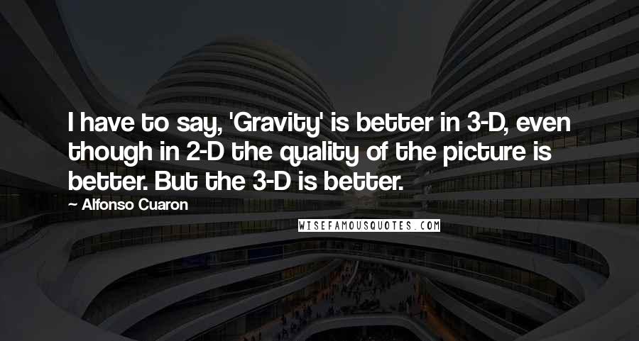 Alfonso Cuaron Quotes: I have to say, 'Gravity' is better in 3-D, even though in 2-D the quality of the picture is better. But the 3-D is better.