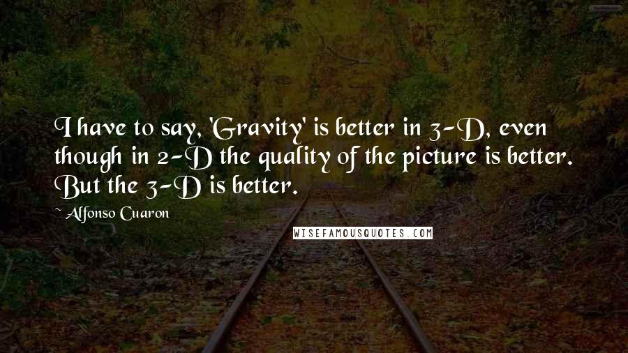 Alfonso Cuaron Quotes: I have to say, 'Gravity' is better in 3-D, even though in 2-D the quality of the picture is better. But the 3-D is better.