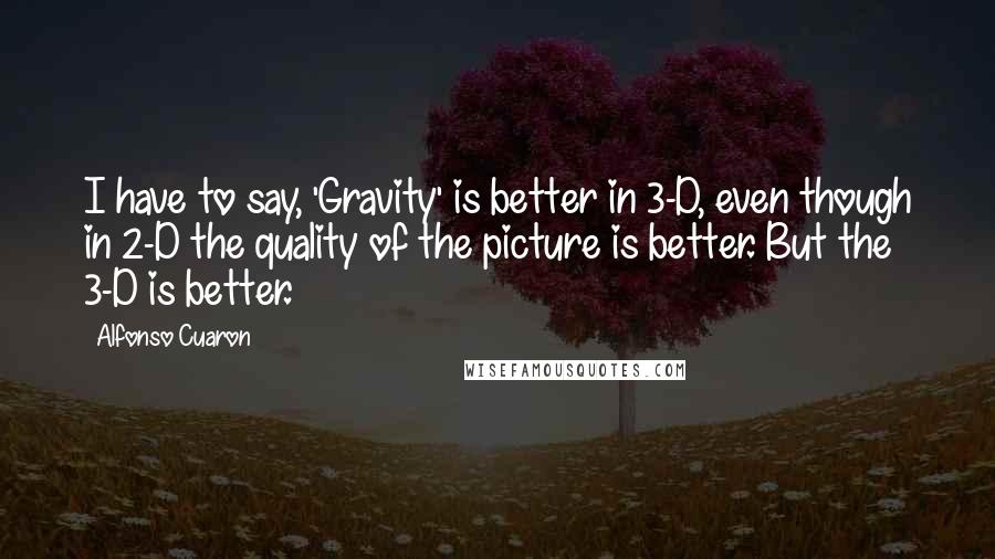 Alfonso Cuaron Quotes: I have to say, 'Gravity' is better in 3-D, even though in 2-D the quality of the picture is better. But the 3-D is better.