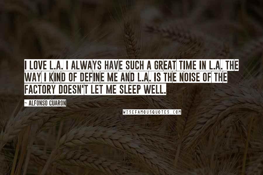 Alfonso Cuaron Quotes: I love L.A. I always have such a great time in L.A. The way I kind of define me and L.A. is the noise of the factory doesn't let me sleep well.