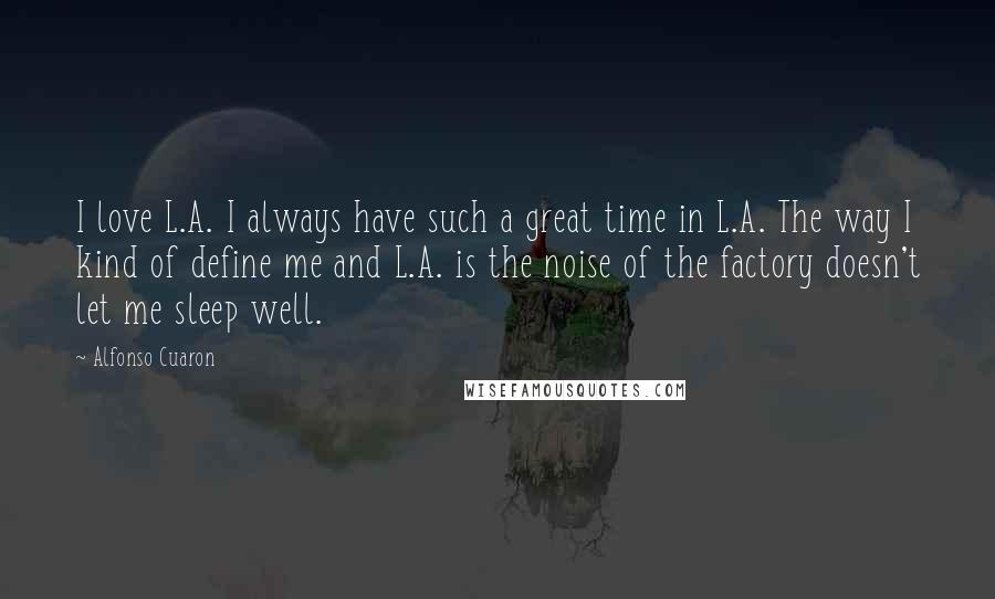 Alfonso Cuaron Quotes: I love L.A. I always have such a great time in L.A. The way I kind of define me and L.A. is the noise of the factory doesn't let me sleep well.