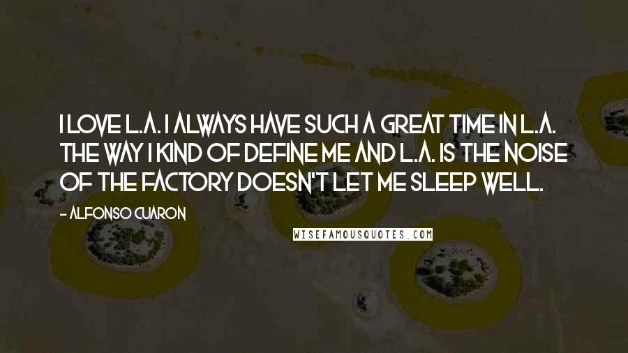 Alfonso Cuaron Quotes: I love L.A. I always have such a great time in L.A. The way I kind of define me and L.A. is the noise of the factory doesn't let me sleep well.