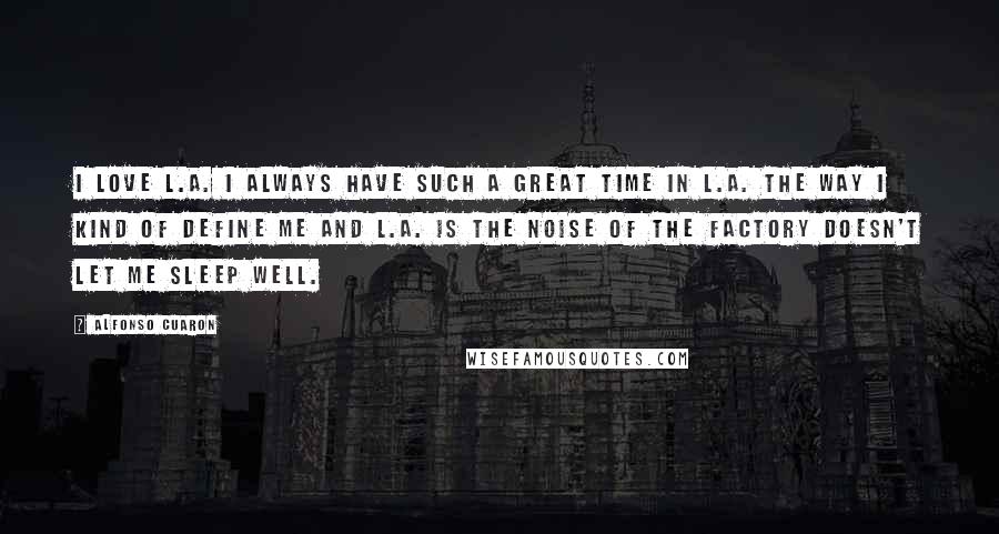 Alfonso Cuaron Quotes: I love L.A. I always have such a great time in L.A. The way I kind of define me and L.A. is the noise of the factory doesn't let me sleep well.