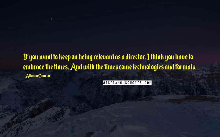 Alfonso Cuaron Quotes: If you want to keep on being relevant as a director, I think you have to embrace the times. And with the times come technologies and formats.