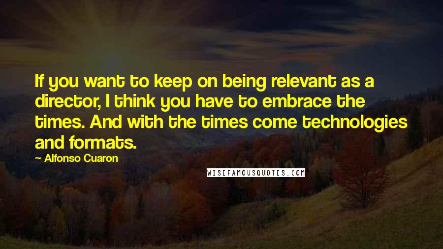 Alfonso Cuaron Quotes: If you want to keep on being relevant as a director, I think you have to embrace the times. And with the times come technologies and formats.