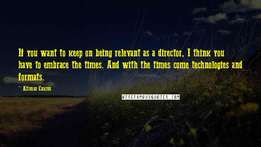 Alfonso Cuaron Quotes: If you want to keep on being relevant as a director, I think you have to embrace the times. And with the times come technologies and formats.