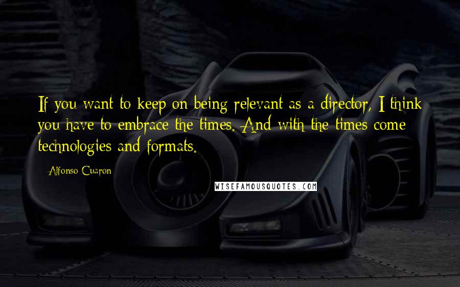 Alfonso Cuaron Quotes: If you want to keep on being relevant as a director, I think you have to embrace the times. And with the times come technologies and formats.