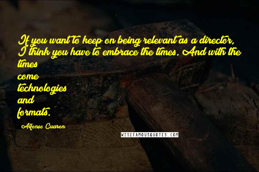 Alfonso Cuaron Quotes: If you want to keep on being relevant as a director, I think you have to embrace the times. And with the times come technologies and formats.