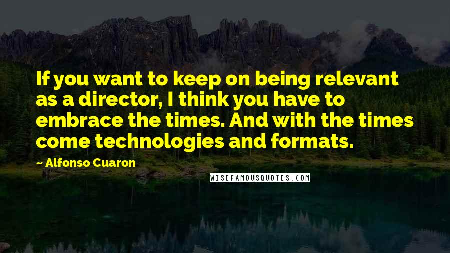 Alfonso Cuaron Quotes: If you want to keep on being relevant as a director, I think you have to embrace the times. And with the times come technologies and formats.