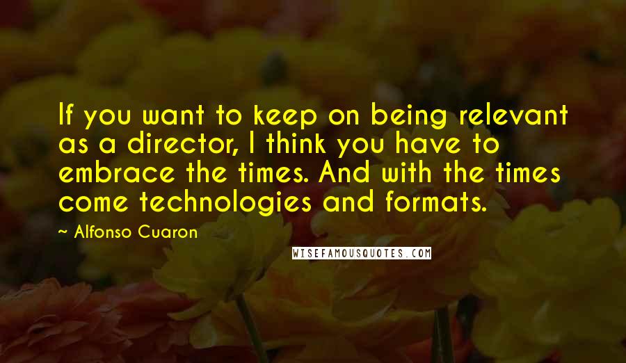 Alfonso Cuaron Quotes: If you want to keep on being relevant as a director, I think you have to embrace the times. And with the times come technologies and formats.