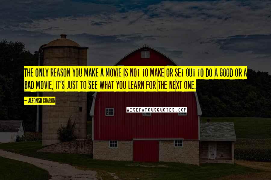 Alfonso Cuaron Quotes: The only reason you make a movie is not to make or set out to do a good or a bad movie, it's just to see what you learn for the next one.