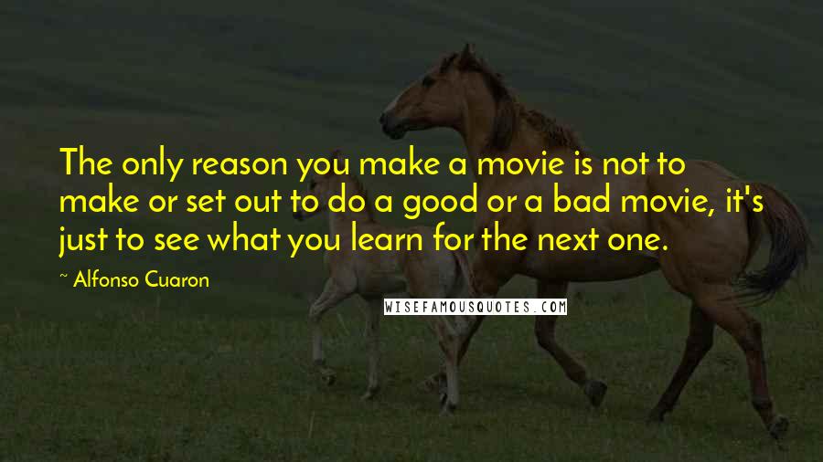 Alfonso Cuaron Quotes: The only reason you make a movie is not to make or set out to do a good or a bad movie, it's just to see what you learn for the next one.
