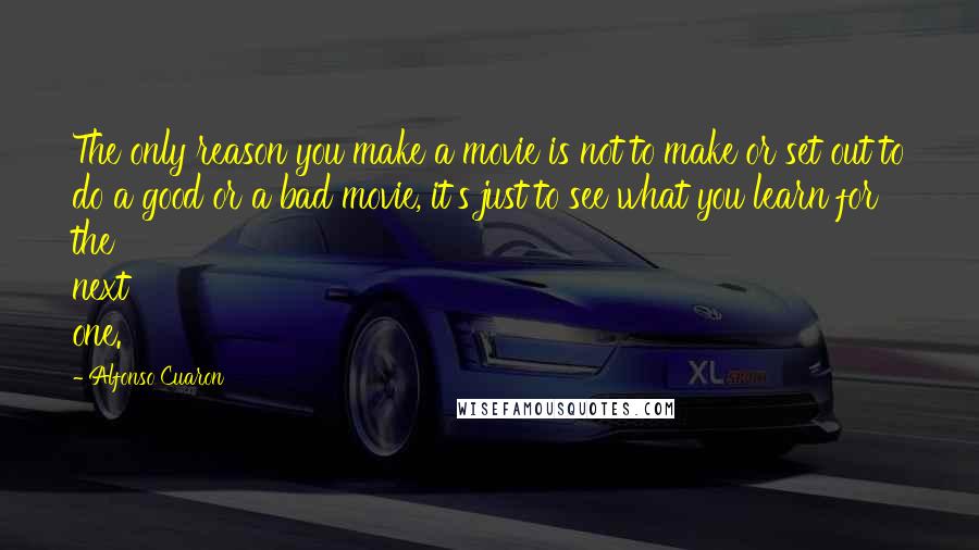 Alfonso Cuaron Quotes: The only reason you make a movie is not to make or set out to do a good or a bad movie, it's just to see what you learn for the next one.