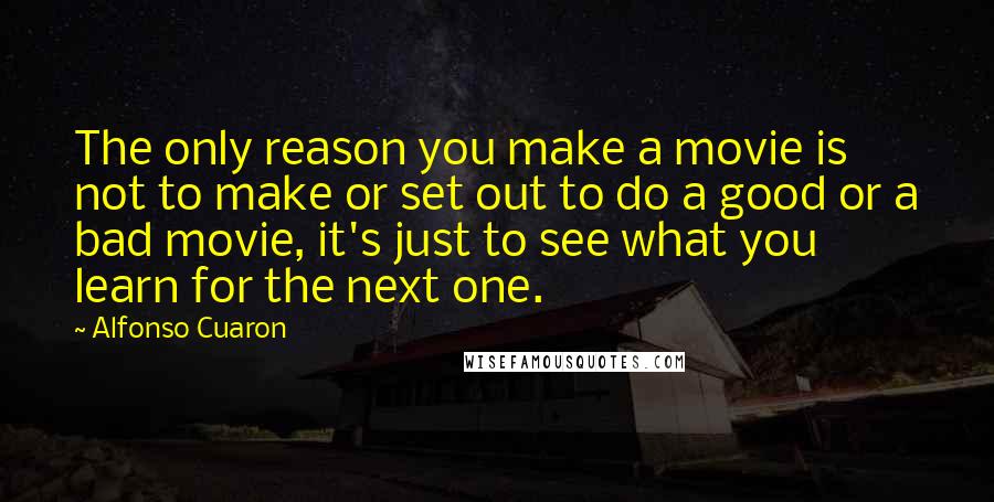 Alfonso Cuaron Quotes: The only reason you make a movie is not to make or set out to do a good or a bad movie, it's just to see what you learn for the next one.