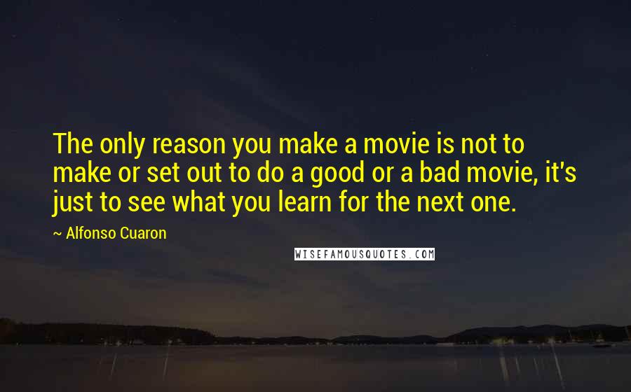 Alfonso Cuaron Quotes: The only reason you make a movie is not to make or set out to do a good or a bad movie, it's just to see what you learn for the next one.