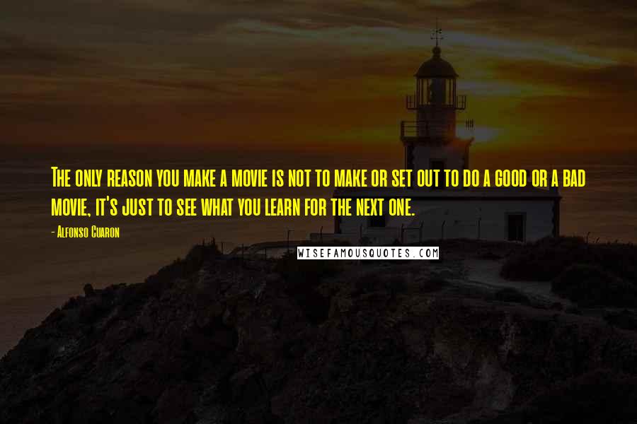 Alfonso Cuaron Quotes: The only reason you make a movie is not to make or set out to do a good or a bad movie, it's just to see what you learn for the next one.