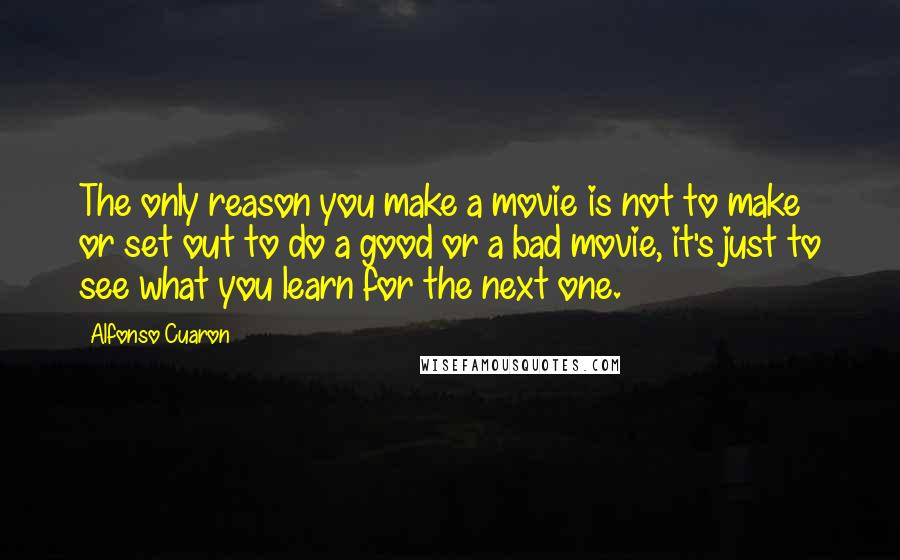 Alfonso Cuaron Quotes: The only reason you make a movie is not to make or set out to do a good or a bad movie, it's just to see what you learn for the next one.