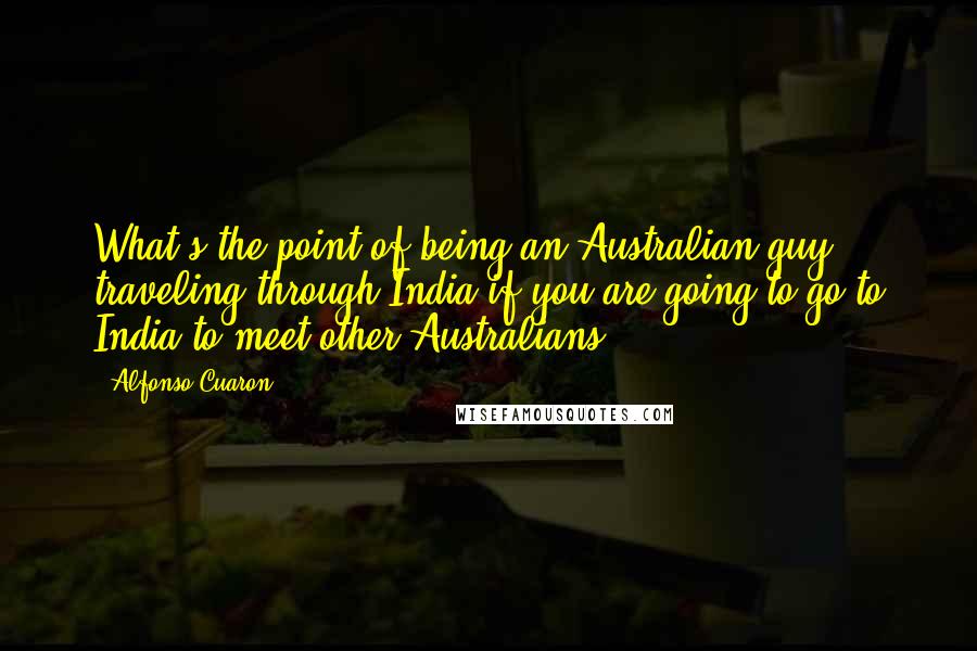 Alfonso Cuaron Quotes: What's the point of being an Australian guy traveling through India if you are going to go to India to meet other Australians?