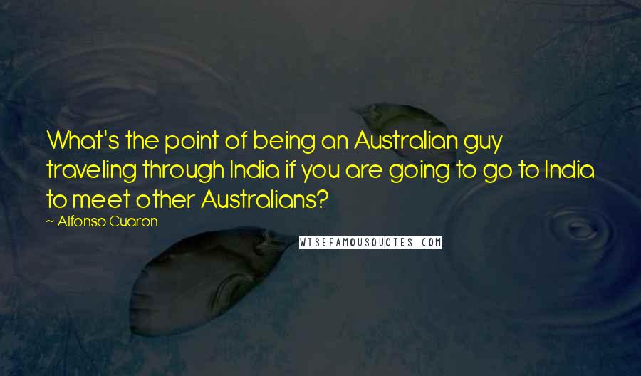 Alfonso Cuaron Quotes: What's the point of being an Australian guy traveling through India if you are going to go to India to meet other Australians?