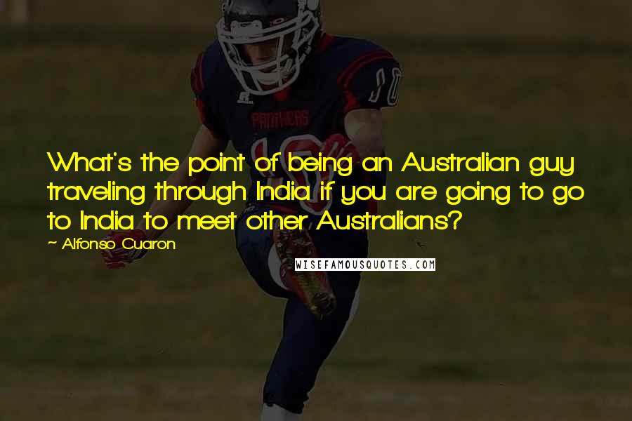 Alfonso Cuaron Quotes: What's the point of being an Australian guy traveling through India if you are going to go to India to meet other Australians?