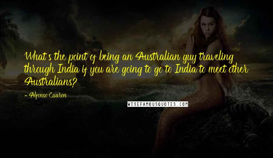 Alfonso Cuaron Quotes: What's the point of being an Australian guy traveling through India if you are going to go to India to meet other Australians?