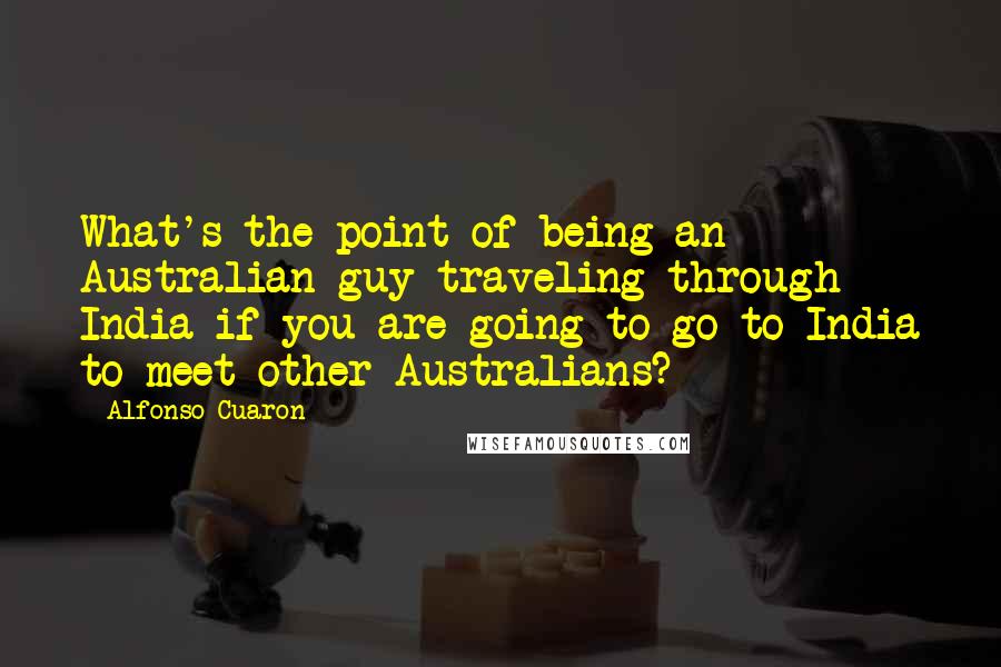 Alfonso Cuaron Quotes: What's the point of being an Australian guy traveling through India if you are going to go to India to meet other Australians?