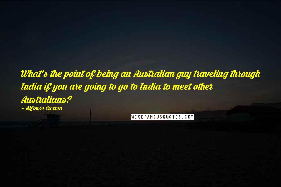 Alfonso Cuaron Quotes: What's the point of being an Australian guy traveling through India if you are going to go to India to meet other Australians?