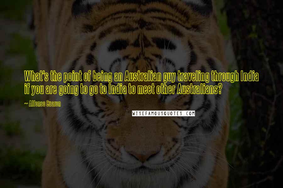 Alfonso Cuaron Quotes: What's the point of being an Australian guy traveling through India if you are going to go to India to meet other Australians?