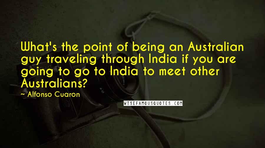 Alfonso Cuaron Quotes: What's the point of being an Australian guy traveling through India if you are going to go to India to meet other Australians?