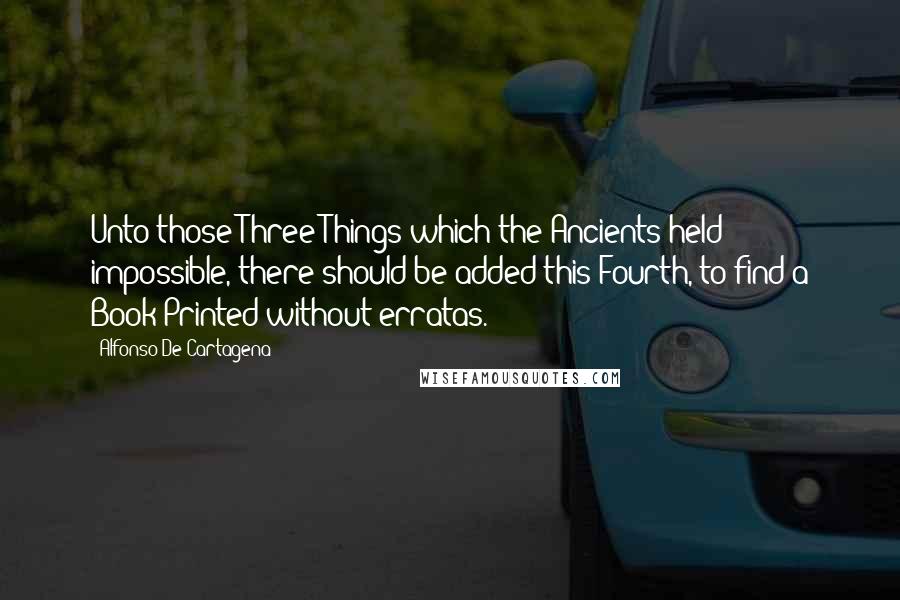 Alfonso De Cartagena Quotes: Unto those Three Things which the Ancients held impossible, there should be added this Fourth, to find a Book Printed without erratas.