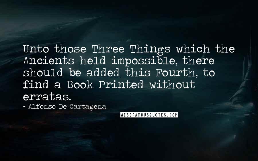 Alfonso De Cartagena Quotes: Unto those Three Things which the Ancients held impossible, there should be added this Fourth, to find a Book Printed without erratas.