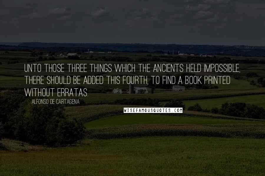 Alfonso De Cartagena Quotes: Unto those Three Things which the Ancients held impossible, there should be added this Fourth, to find a Book Printed without erratas.