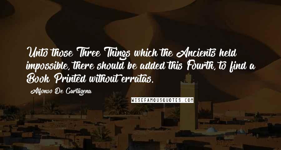 Alfonso De Cartagena Quotes: Unto those Three Things which the Ancients held impossible, there should be added this Fourth, to find a Book Printed without erratas.