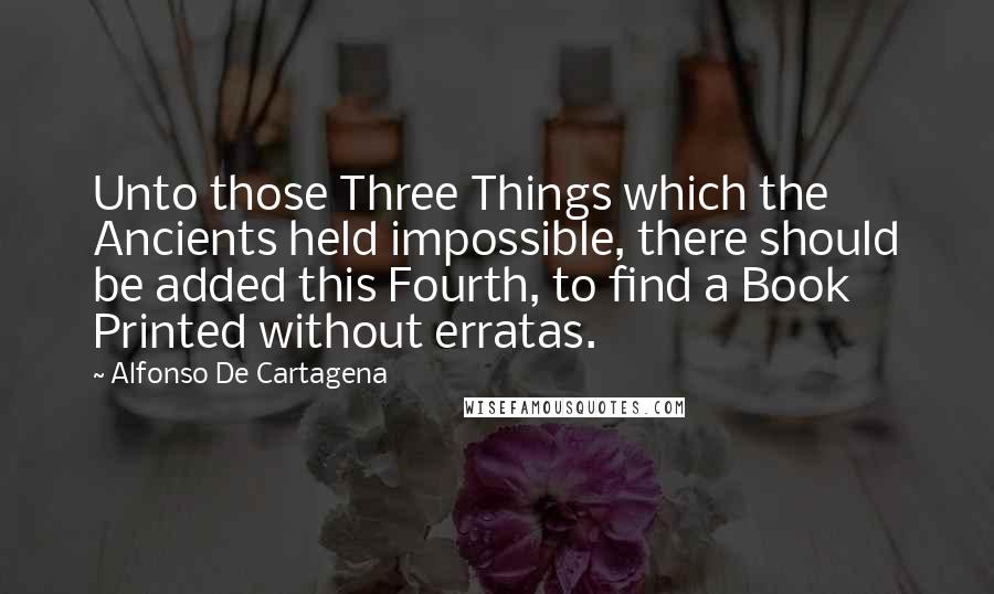 Alfonso De Cartagena Quotes: Unto those Three Things which the Ancients held impossible, there should be added this Fourth, to find a Book Printed without erratas.