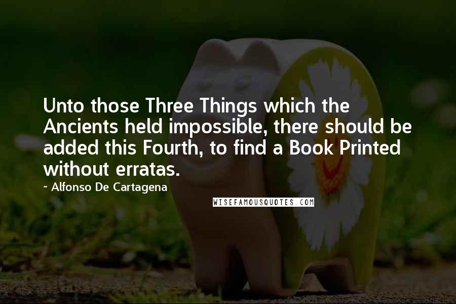 Alfonso De Cartagena Quotes: Unto those Three Things which the Ancients held impossible, there should be added this Fourth, to find a Book Printed without erratas.