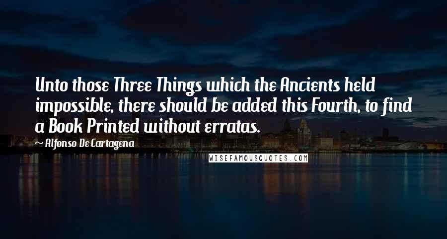 Alfonso De Cartagena Quotes: Unto those Three Things which the Ancients held impossible, there should be added this Fourth, to find a Book Printed without erratas.