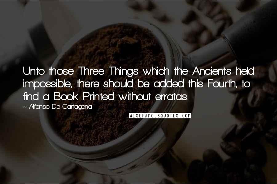 Alfonso De Cartagena Quotes: Unto those Three Things which the Ancients held impossible, there should be added this Fourth, to find a Book Printed without erratas.