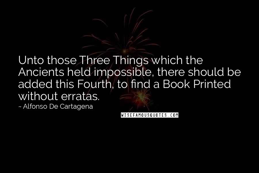 Alfonso De Cartagena Quotes: Unto those Three Things which the Ancients held impossible, there should be added this Fourth, to find a Book Printed without erratas.