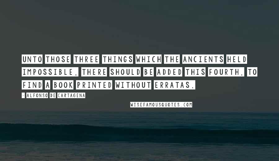 Alfonso De Cartagena Quotes: Unto those Three Things which the Ancients held impossible, there should be added this Fourth, to find a Book Printed without erratas.