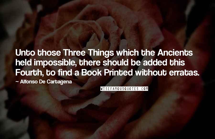 Alfonso De Cartagena Quotes: Unto those Three Things which the Ancients held impossible, there should be added this Fourth, to find a Book Printed without erratas.