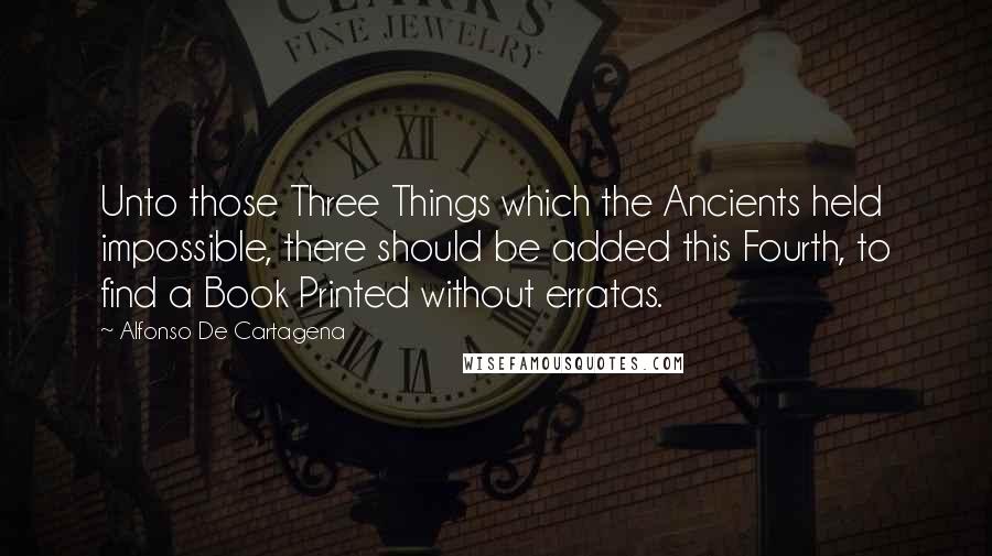 Alfonso De Cartagena Quotes: Unto those Three Things which the Ancients held impossible, there should be added this Fourth, to find a Book Printed without erratas.