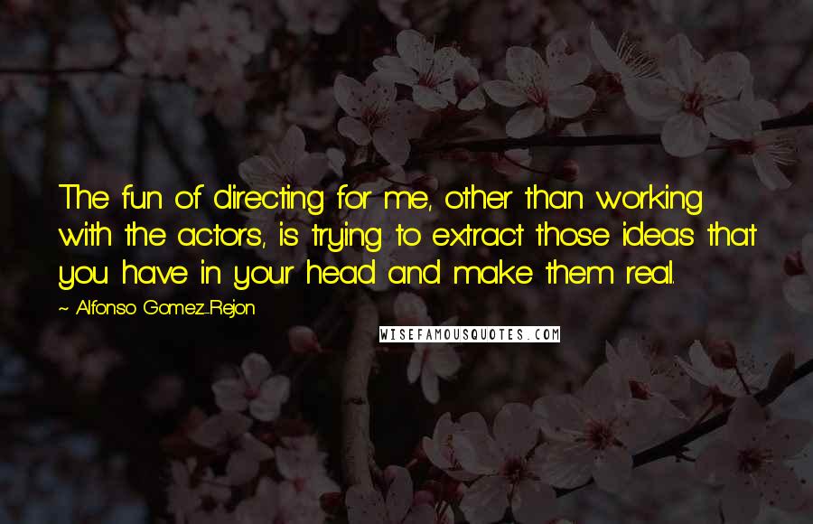 Alfonso Gomez-Rejon Quotes: The fun of directing for me, other than working with the actors, is trying to extract those ideas that you have in your head and make them real.