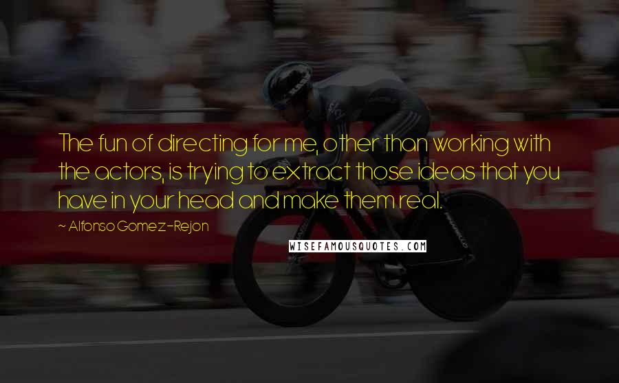 Alfonso Gomez-Rejon Quotes: The fun of directing for me, other than working with the actors, is trying to extract those ideas that you have in your head and make them real.