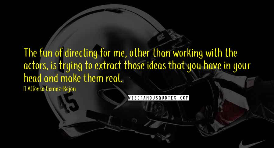 Alfonso Gomez-Rejon Quotes: The fun of directing for me, other than working with the actors, is trying to extract those ideas that you have in your head and make them real.